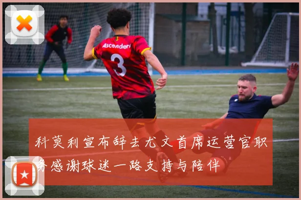 科莫利宣布辞去尤文首席运营官职务感谢球迷一路支持与陪伴