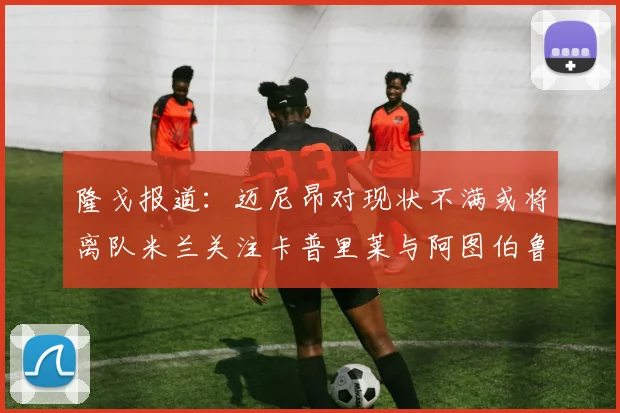 隆戈报道：迈尼昂对现状不满或将离队米兰关注卡普里莱与阿图伯鲁转会动态