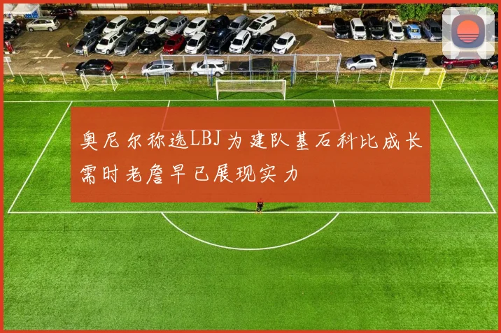 奥尼尔称选LBJ为建队基石科比成长需时老詹早已展现实力