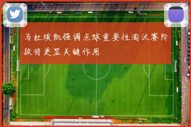 马杜埃凯强调点球重要性淘汰赛阶段将更显关键作用