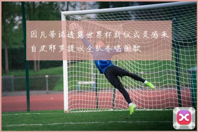 因凡蒂诺透露世界杯新仪式灵感来自皮耶罗提议全队齐唱国歌