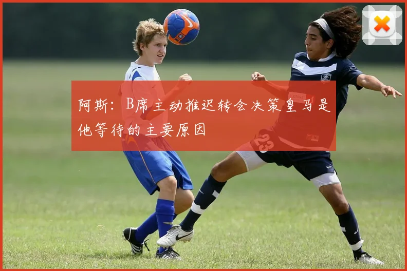 阿斯：B席主动推迟转会决策皇马是他等待的主要原因