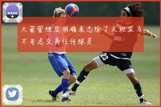 火箭管理层明确表态除了文班亚马不考虑交易任何球员