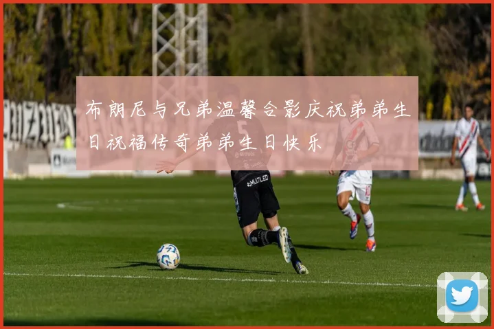 布朗尼与兄弟温馨合影庆祝弟弟生日祝福传奇弟弟生日快乐