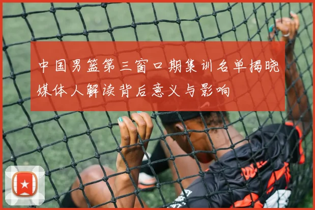 中国男篮第三窗口期集训名单揭晓媒体人解读背后意义与影响