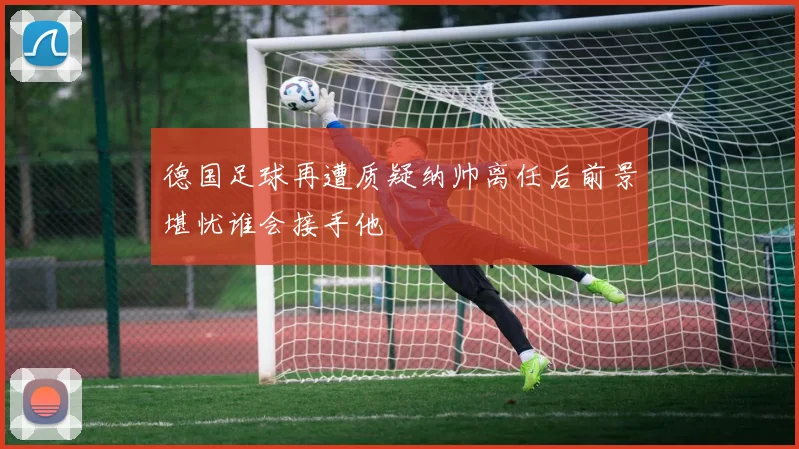 德国足球再遭质疑纳帅离任后前景堪忧谁会接手他