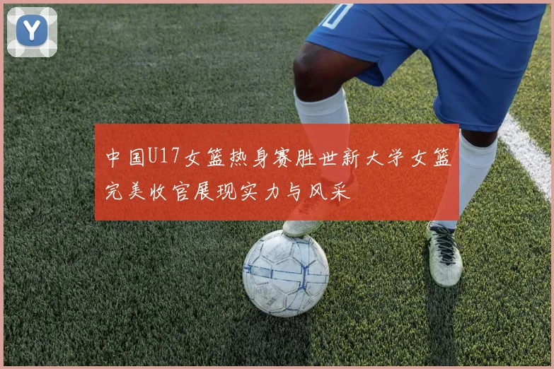 中国U17女篮热身赛胜世新大学女篮完美收官展现实力与风采