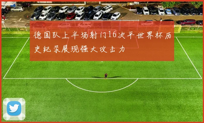 德国队上半场射门16次平世界杯历史纪录展现强大攻击力