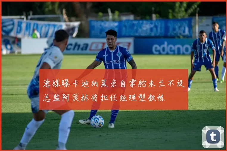 意媒曝卡迪纳莱亲自掌舵米兰不设总监阿莫林将担任经理型教练