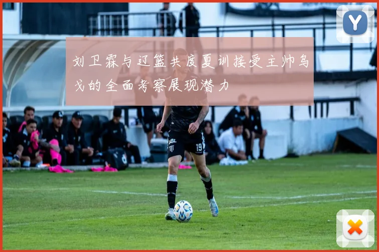 刘卫霖与辽篮共度夏训接受主帅乌戈的全面考察展现潜力