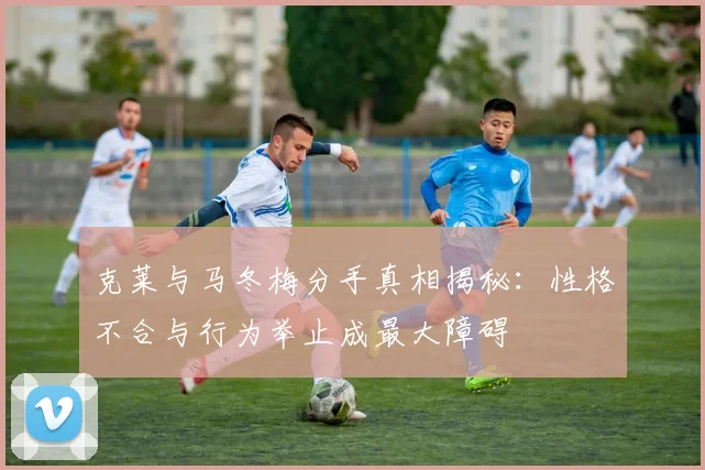 克莱与马冬梅分手真相揭秘：性格不合与行为举止成最大障碍
