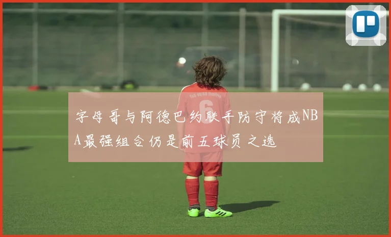 字母哥与阿德巴约联手防守将成NBA最强组合仍是前五球员之选
