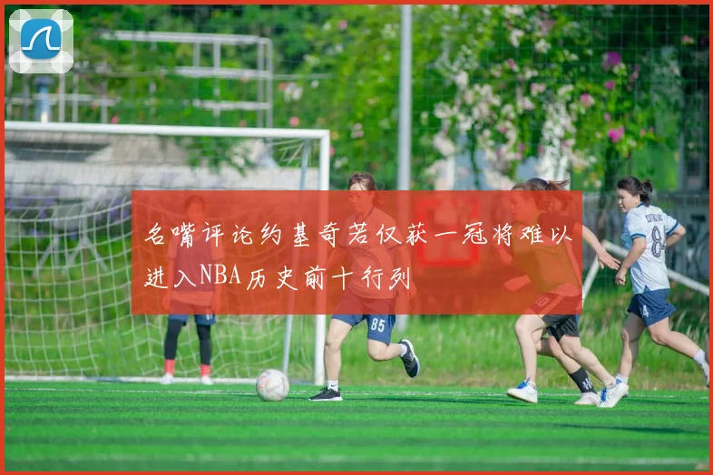名嘴评论约基奇若仅获一冠将难以进入NBA历史前十行列