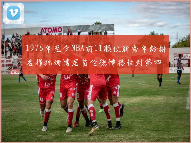 1976年至今NBA前11顺位新秀年龄排名穆托姆博居首伦德博格位列第四