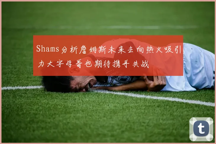 Shams分析詹姆斯未来去向热火吸引力大字母哥也期待携手共战